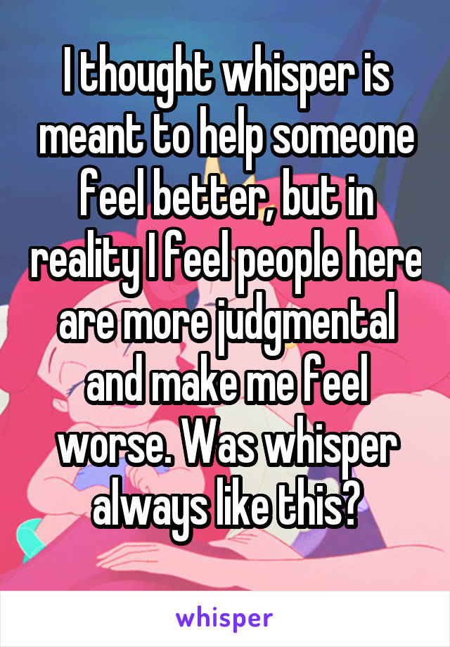 I thought whisper is meant to help someone feel better, but in reality I feel people here are more judgmental and make me feel worse. Was whisper always like this?
