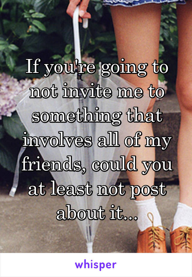 If you're going to not invite me to something that involves all of my friends, could you at least not post about it...