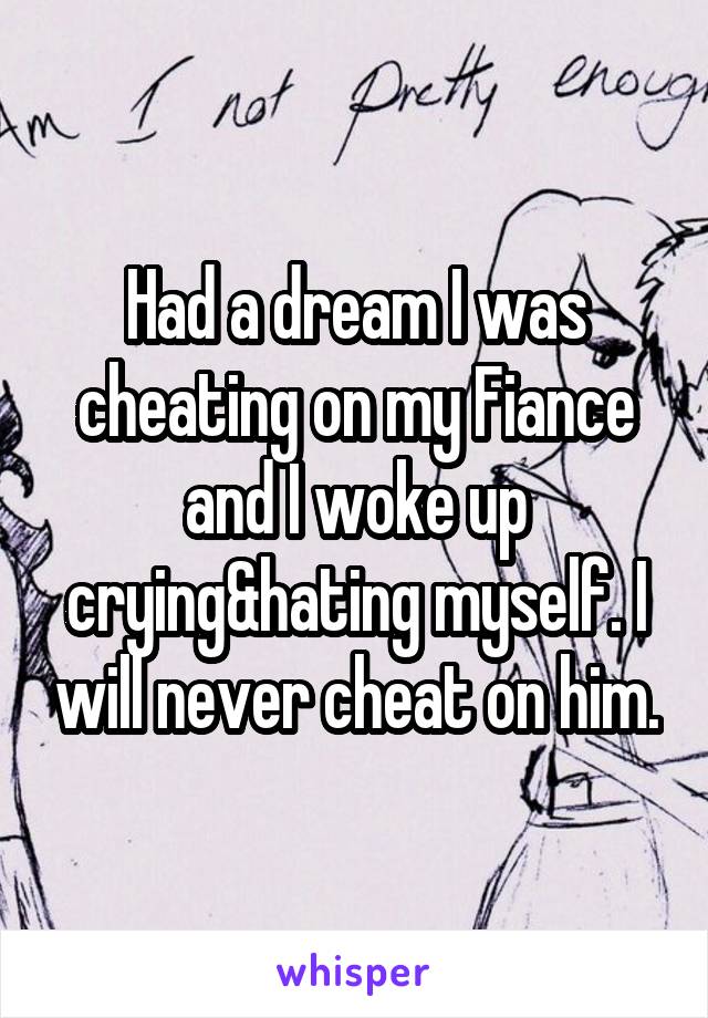 Had a dream I was cheating on my Fiance and I woke up crying&hating myself. I will never cheat on him.