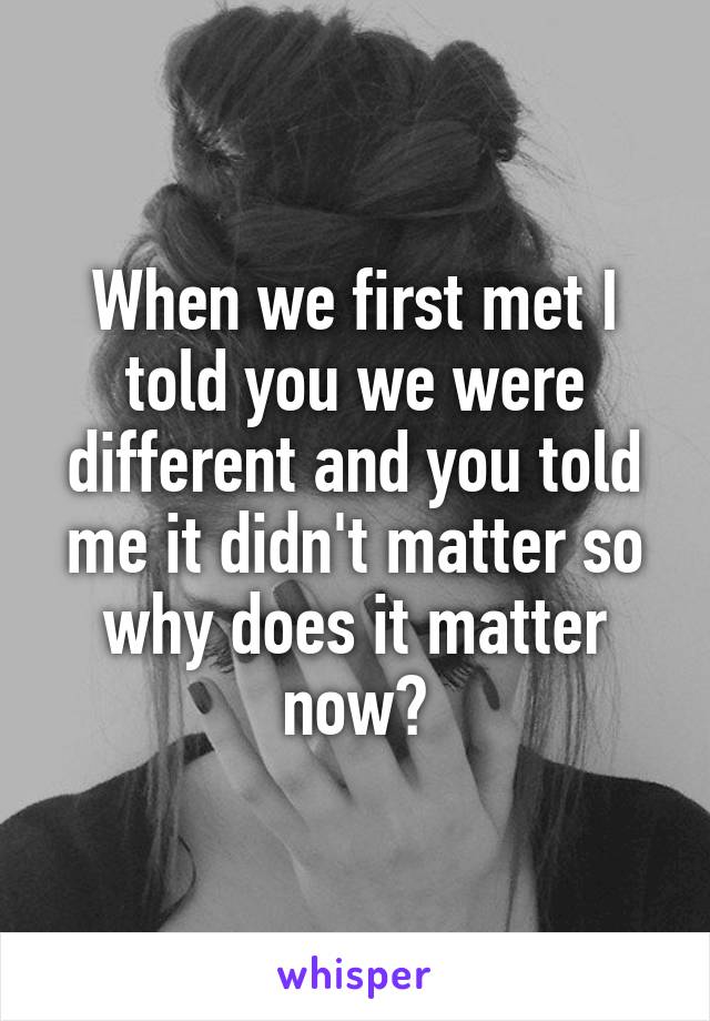 When we first met I told you we were different and you told me it didn't matter so why does it matter now?