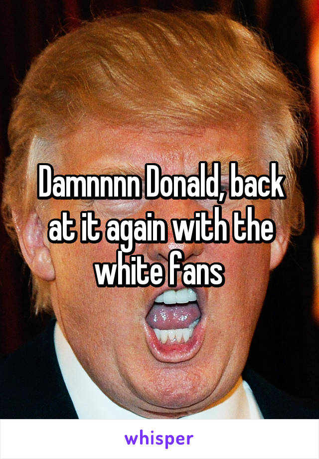 Damnnnn Donald, back at it again with the white fans 