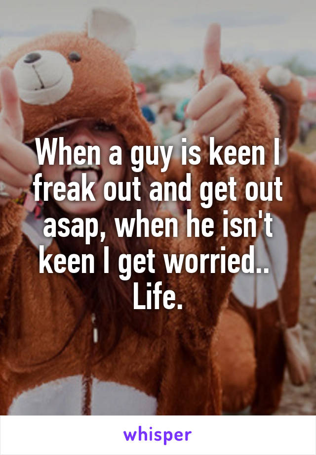 When a guy is keen I freak out and get out asap, when he isn't keen I get worried.. 
Life.