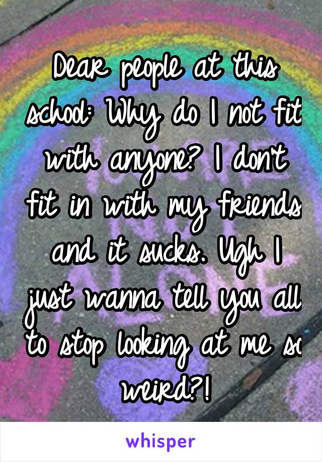 Dear people at this school: Why do I not fit with anyone? I don't fit in with my friends and it sucks. Ugh I just wanna tell you all to stop looking at me so weird?!