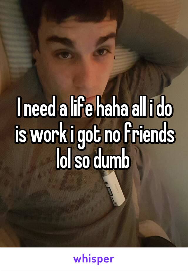 I need a life haha all i do is work i got no friends lol so dumb 