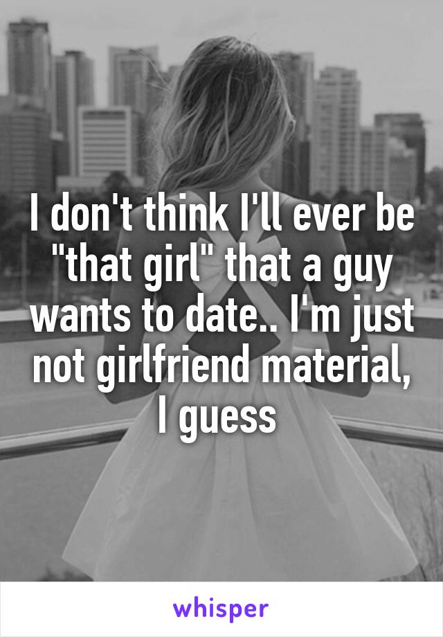 I don't think I'll ever be "that girl" that a guy wants to date.. I'm just not girlfriend material, I guess 