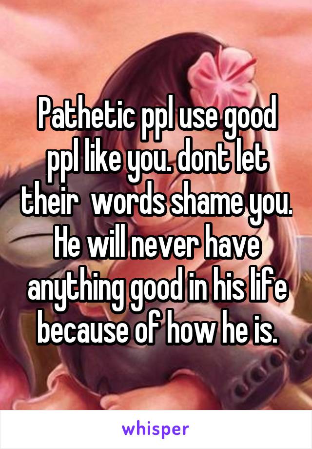 Pathetic ppl use good ppl like you. dont let their  words shame you. He will never have anything good in his life because of how he is.