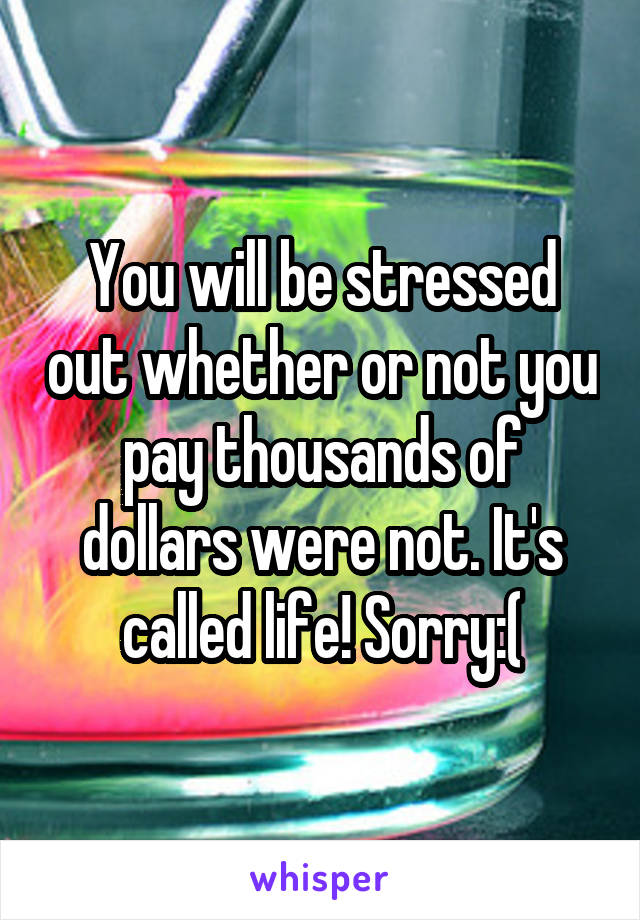 You will be stressed out whether or not you pay thousands of dollars were not. It's called life! Sorry:(