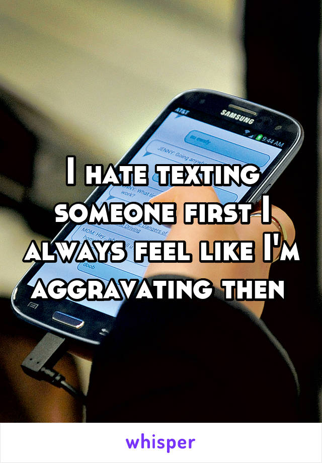 I hate texting someone first I always feel like I'm aggravating then 