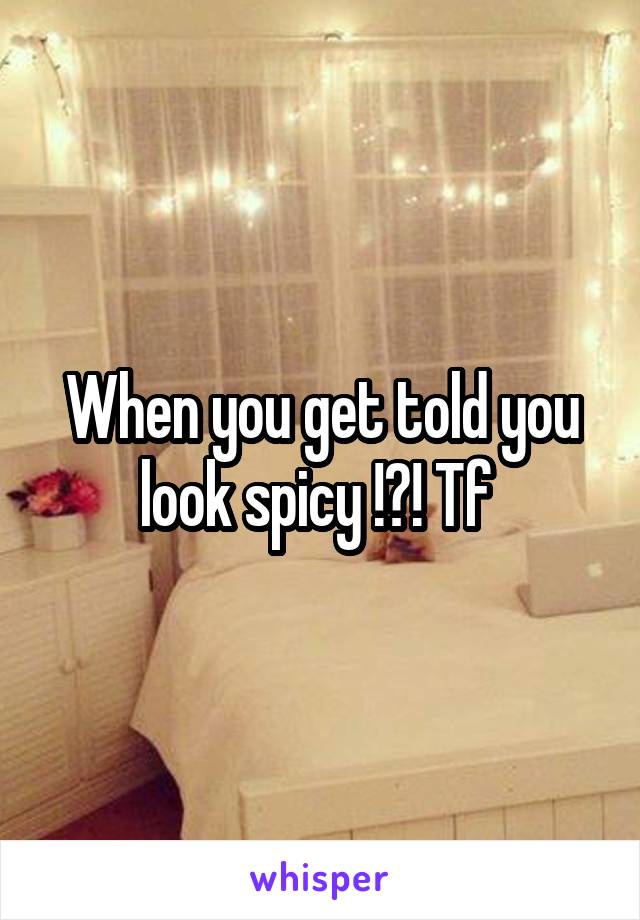 When you get told you look spicy !?! Tf 