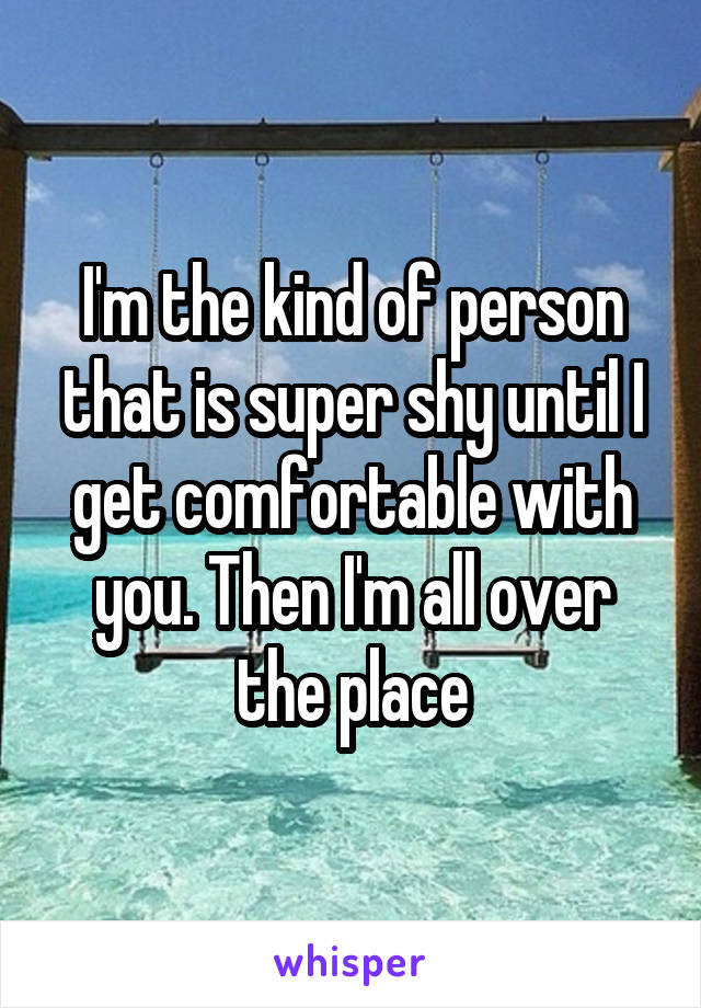 I'm the kind of person that is super shy until I get comfortable with you. Then I'm all over the place