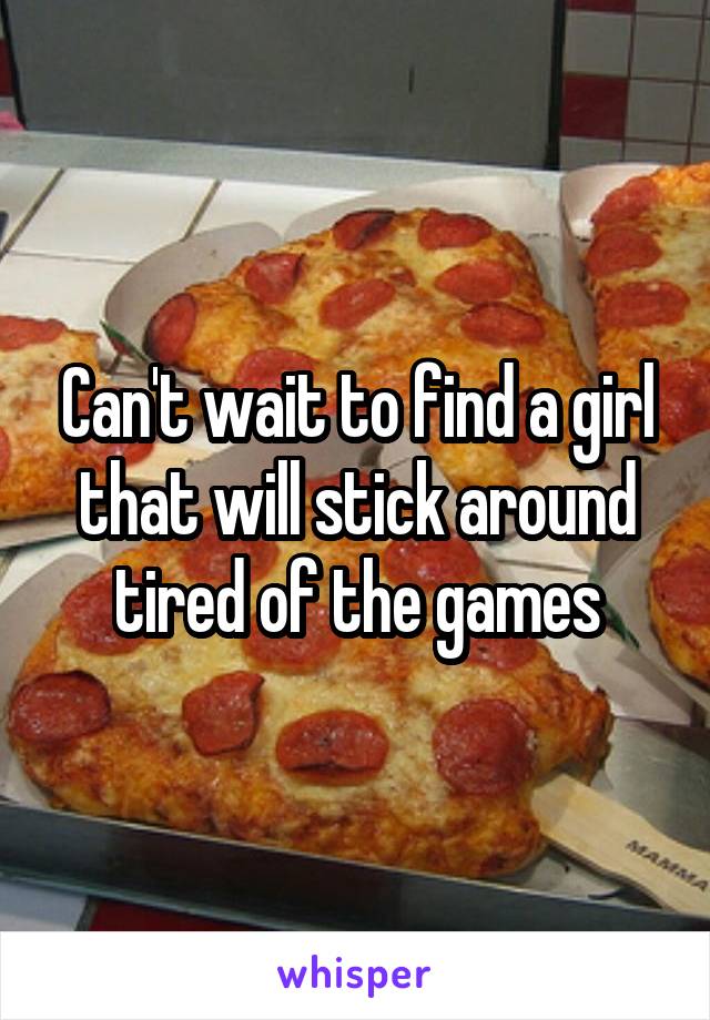 Can't wait to find a girl that will stick around tired of the games