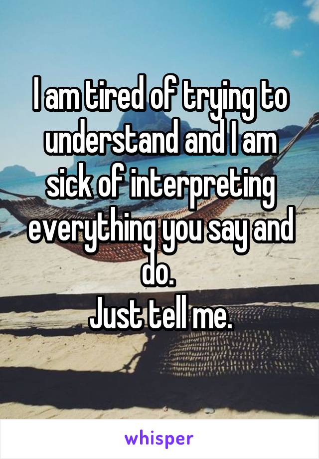 I am tired of trying to understand and I am sick of interpreting everything you say and do. 
Just tell me.
