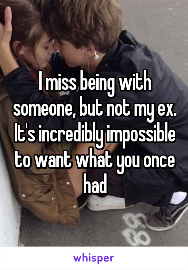 I miss being with someone, but not my ex. It's incredibly impossible to want what you once had