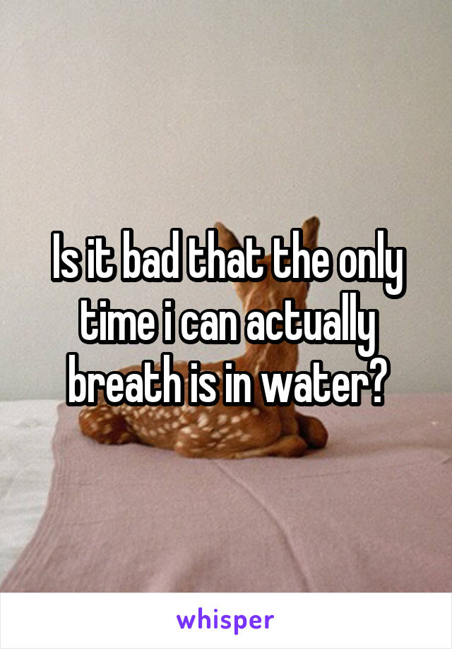 Is it bad that the only time i can actually breath is in water?