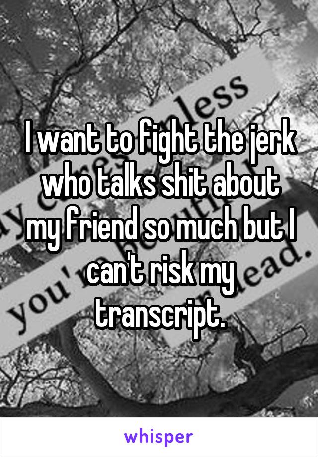 I want to fight the jerk who talks shit about my friend so much but I can't risk my transcript.