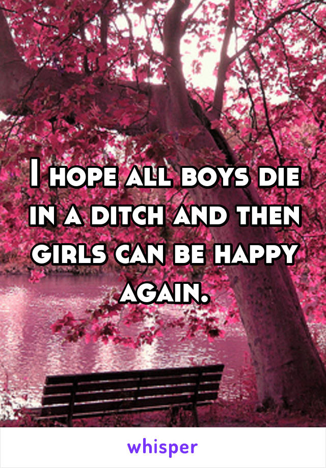 I hope all boys die in a ditch and then girls can be happy again.