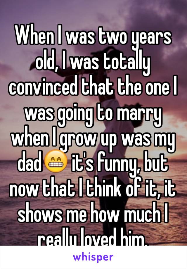 When I was two years old, I was totally convinced that the one I was going to marry when I grow up was my dad😁 it's funny, but now that I think of it, it shows me how much I really loved him.