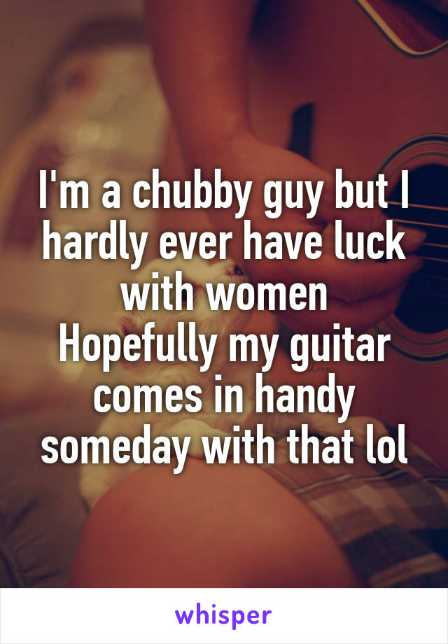 I'm a chubby guy but I hardly ever have luck with women
Hopefully my guitar comes in handy someday with that lol