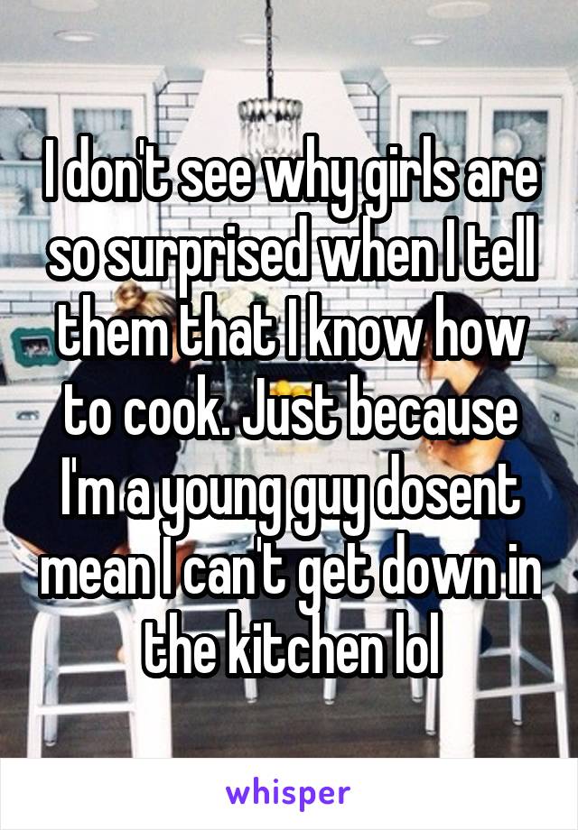 I don't see why girls are so surprised when I tell them that I know how to cook. Just because I'm a young guy dosent mean I can't get down in the kitchen lol