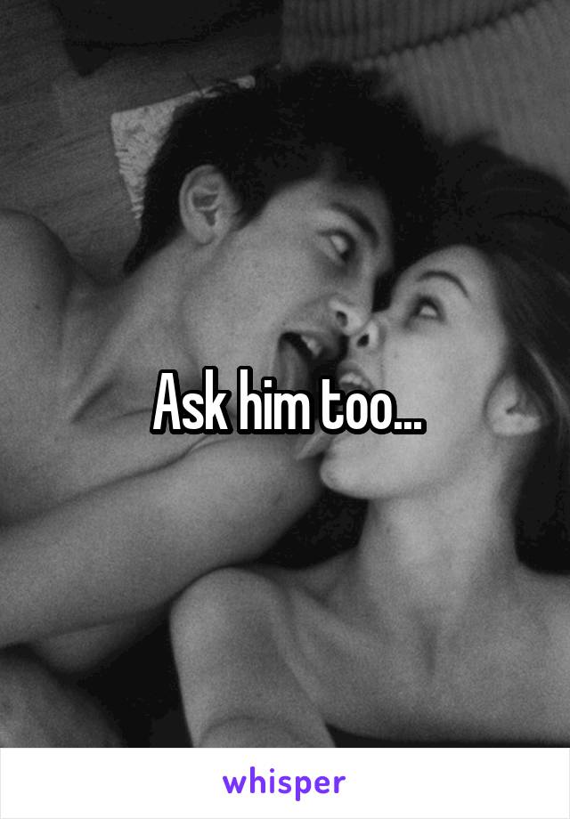 Ask him too...