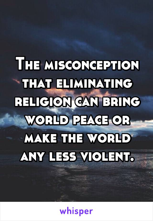 The misconception that eliminating religion can bring world peace or make the world any less violent.