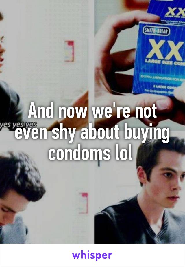 And now we're not even shy about buying condoms lol 