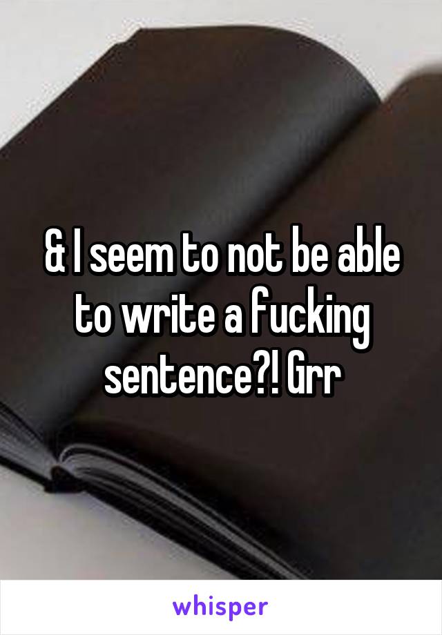 & I seem to not be able to write a fucking sentence?! Grr