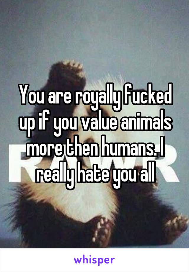 You are royally fucked up if you value animals more then humans. I really hate you all