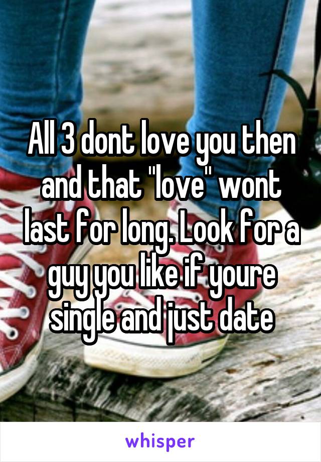 All 3 dont love you then and that "love" wont last for long. Look for a guy you like if youre single and just date