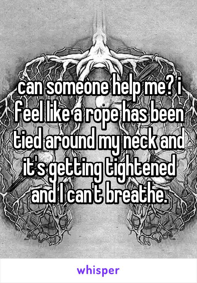 can someone help me? i feel like a rope has been tied around my neck and it's getting tightened and I can't breathe.