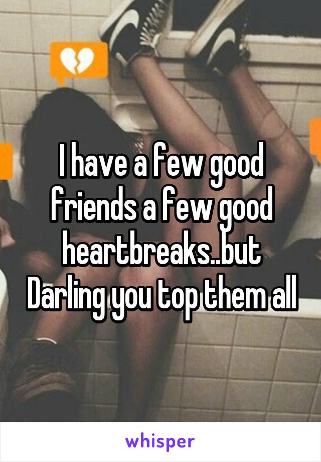 I have a few good friends a few good heartbreaks..but Darling you top them all