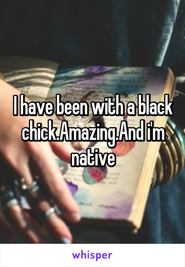 I have been with a black chick.Amazing.And i'm native