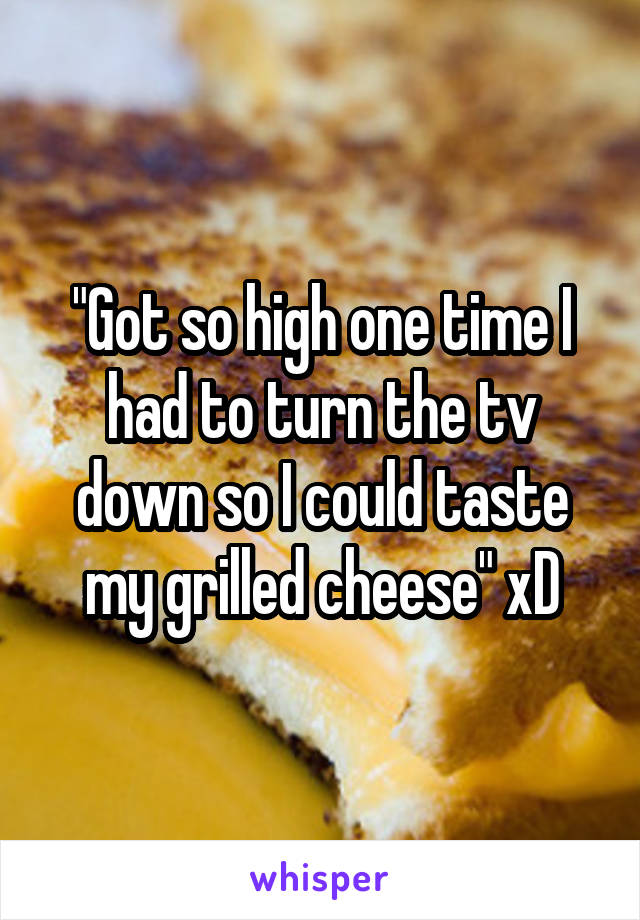 "Got so high one time I had to turn the tv down so I could taste my grilled cheese" xD