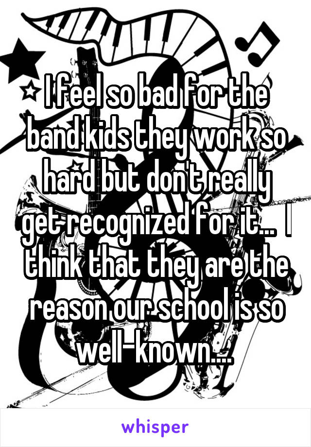 I feel so bad for the band kids they work so hard but don't really get recognized for it...  I think that they are the reason our school is so well-known.... 