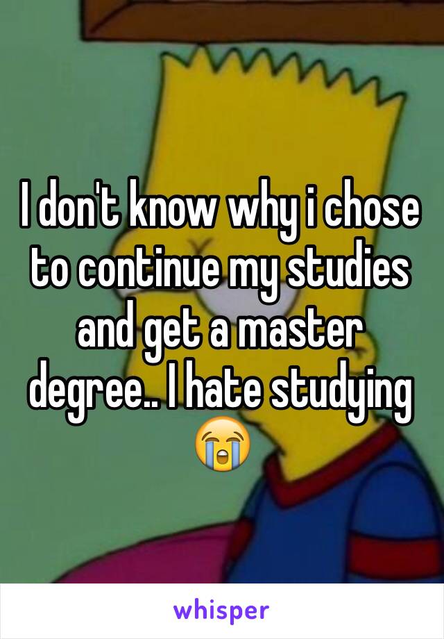 I don't know why i chose to continue my studies and get a master degree.. I hate studying 😭