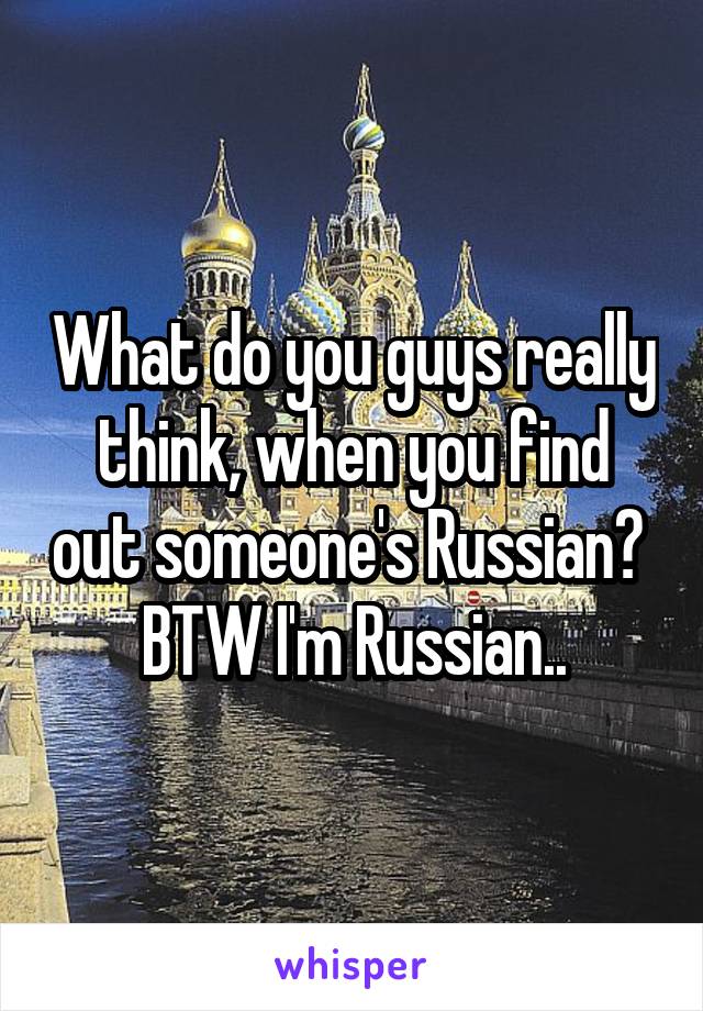 What do you guys really think, when you find out someone's Russian?  BTW I'm Russian..