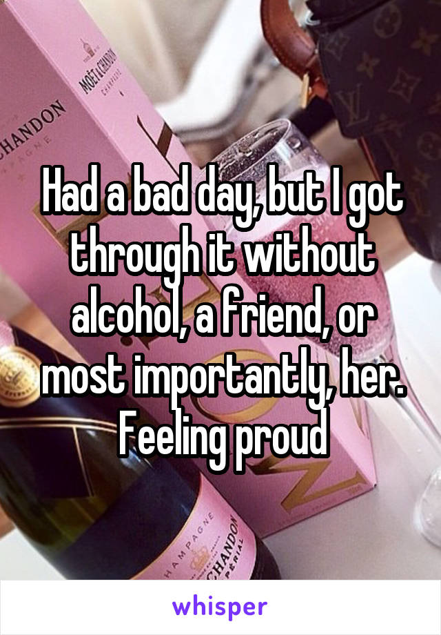 Had a bad day, but I got through it without alcohol, a friend, or most importantly, her. Feeling proud