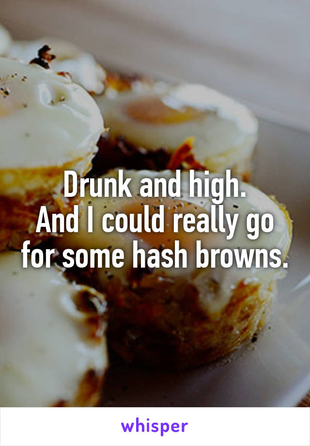 Drunk and high.
And I could really go for some hash browns.