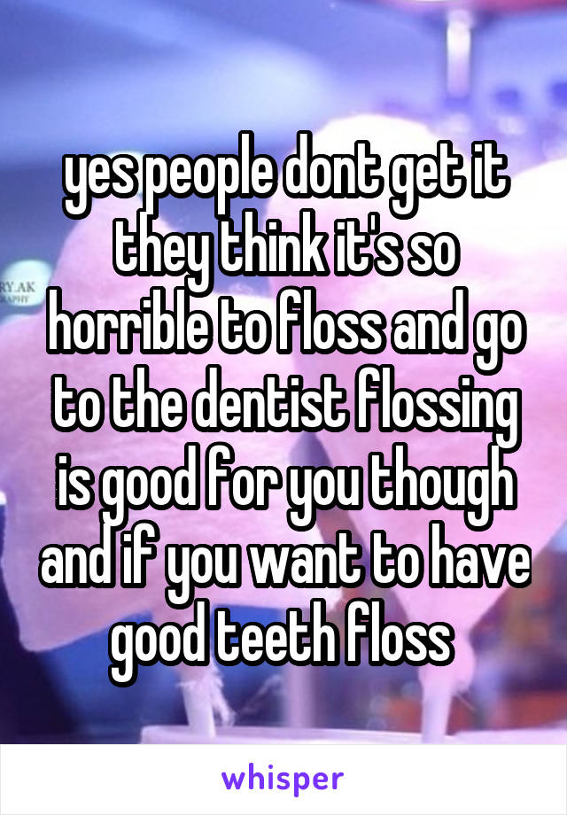 yes people dont get it they think it's so horrible to floss and go to the dentist flossing is good for you though and if you want to have good teeth floss 