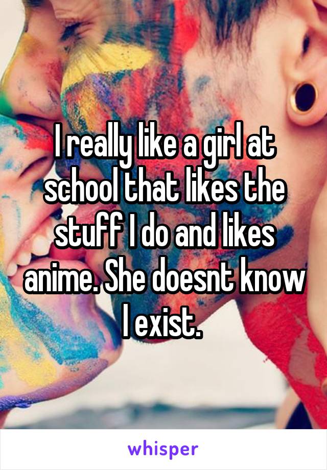 I really like a girl at school that likes the stuff I do and likes anime. She doesnt know I exist. 