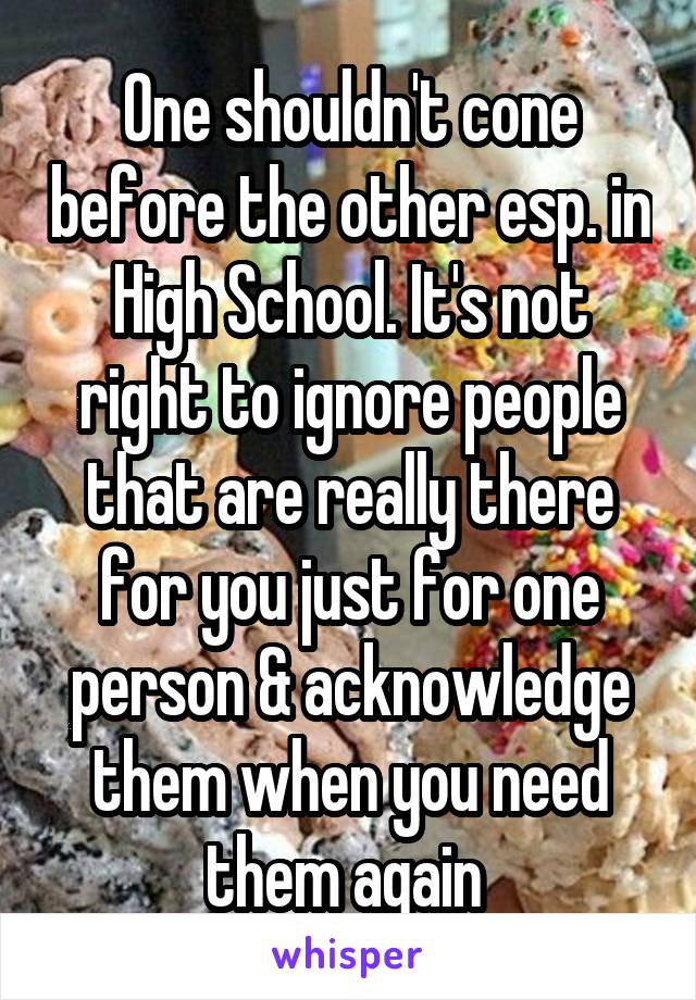 One shouldn't cone before the other esp. in High School. It's not right to ignore people that are really there for you just for one person & acknowledge them when you need them again 