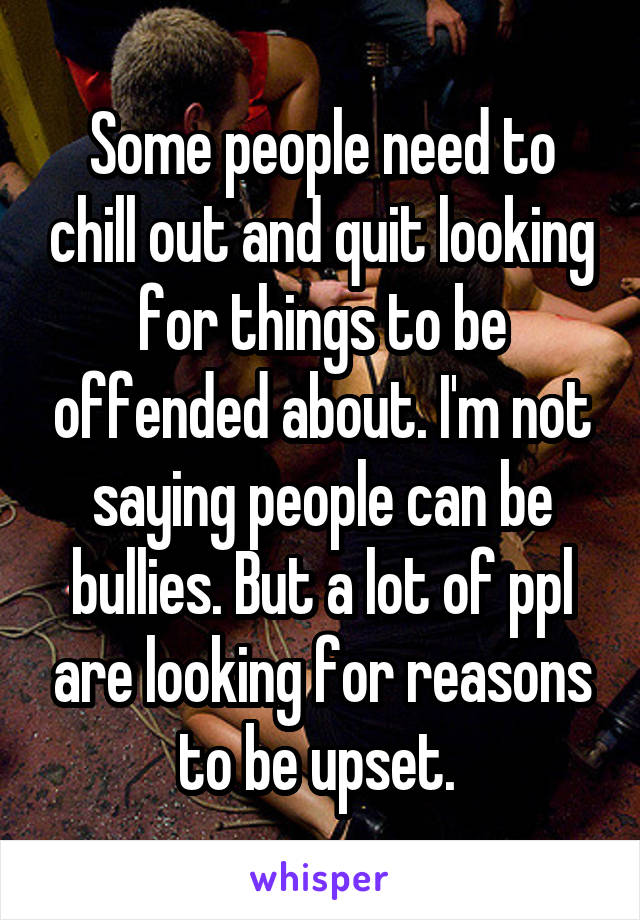 Some people need to chill out and quit looking for things to be offended about. I'm not saying people can be bullies. But a lot of ppl are looking for reasons to be upset. 