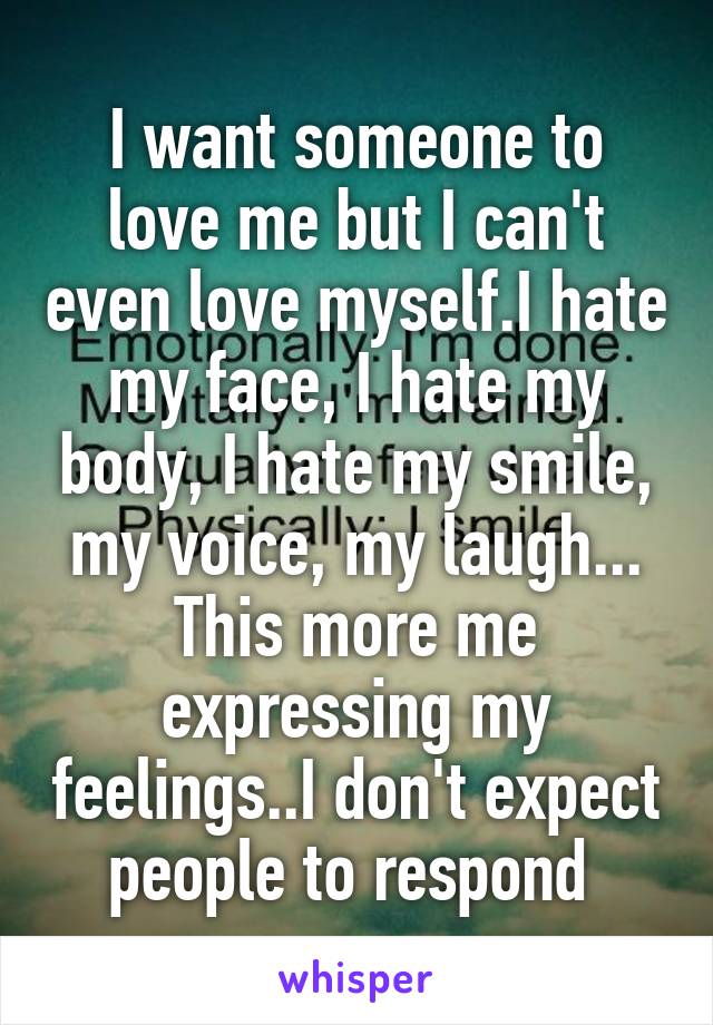 I want someone to love me but I can't even love myself.I hate my face, I hate my body, I hate my smile, my voice, my laugh...
This more me expressing my feelings..I don't expect people to respond 