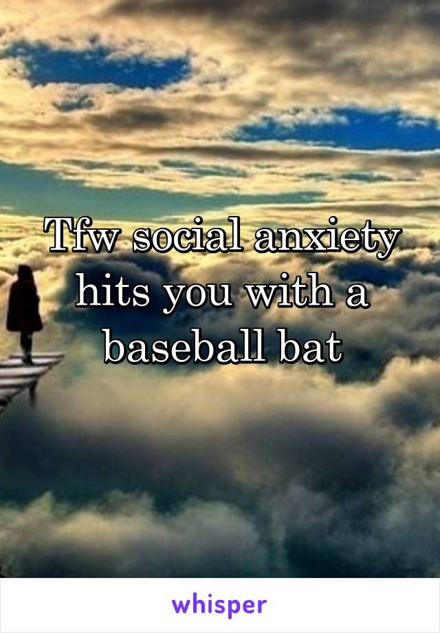 Tfw social anxiety hits you with a baseball bat
