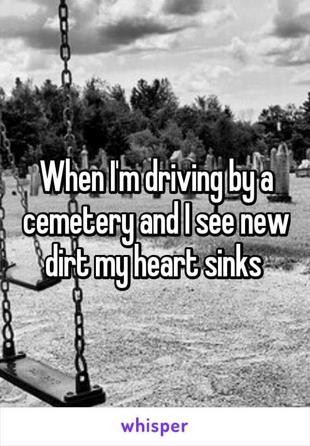 When I'm driving by a cemetery and I see new dirt my heart sinks 