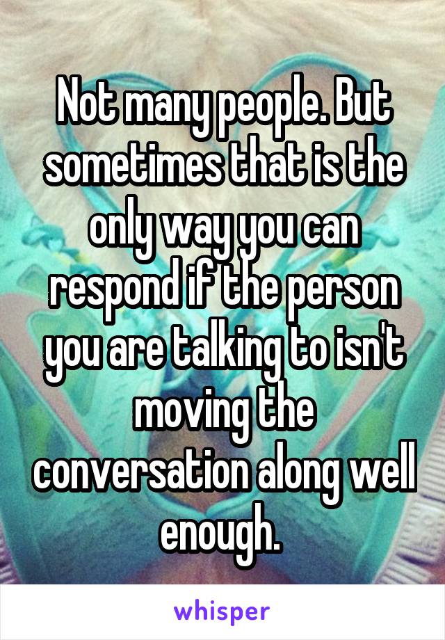 Not many people. But sometimes that is the only way you can respond if the person you are talking to isn't moving the conversation along well enough. 