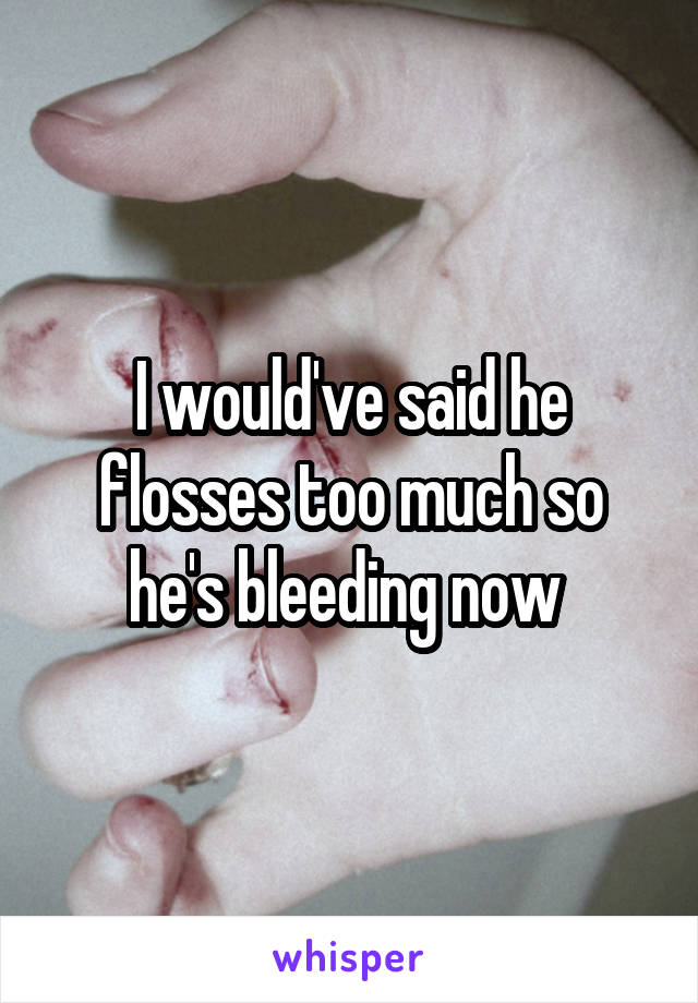 I would've said he flosses too much so he's bleeding now 