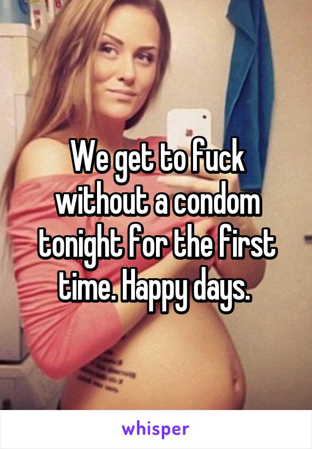 We get to fuck without a condom tonight for the first time. Happy days. 