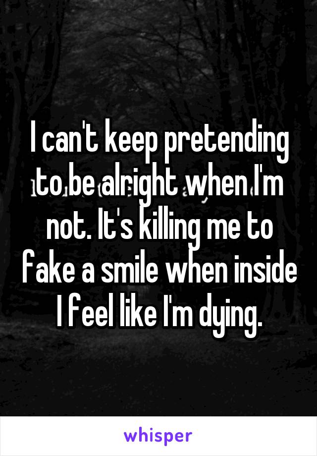 I can't keep pretending to be alright when I'm not. It's killing me to fake a smile when inside I feel like I'm dying.