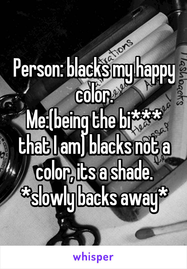 Person: blacks my happy color.
Me:(being the bi*** that I am) blacks not a color, its a shade.
*slowly backs away*